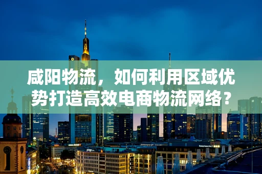 咸阳物流，如何利用区域优势打造高效电商物流网络？