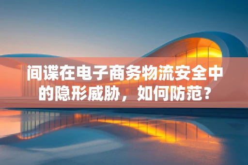 间谍在电子商务物流安全中的隐形威胁，如何防范？