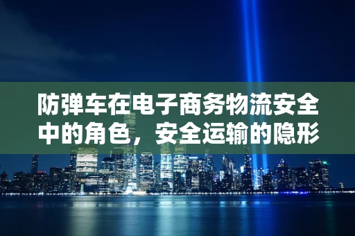 防弹车在电子商务物流安全中的角色，安全运输的隐形盾牌？
