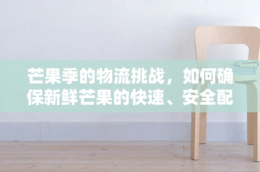 芒果季的物流挑战，如何确保新鲜芒果的快速、安全配送？