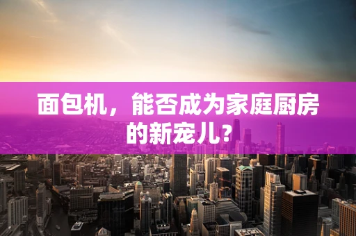 面包机，能否成为家庭厨房的新宠儿？
