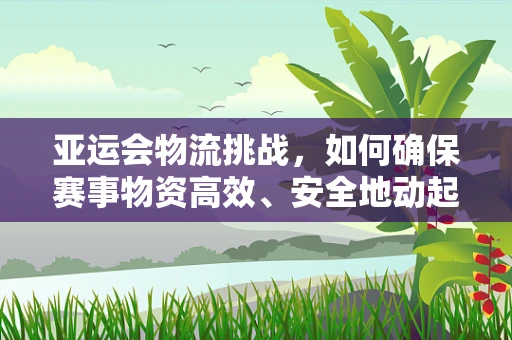 亚运会物流挑战，如何确保赛事物资高效、安全地动起来？