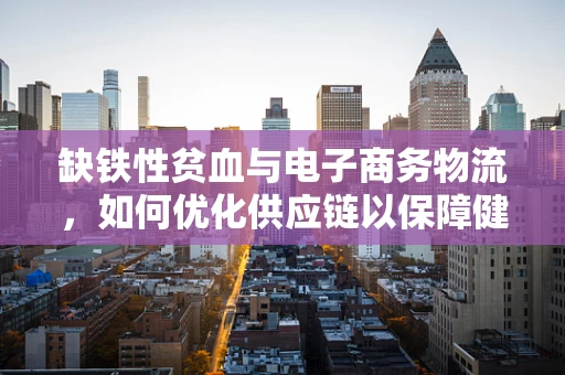 缺铁性贫血与电子商务物流，如何优化供应链以保障健康？