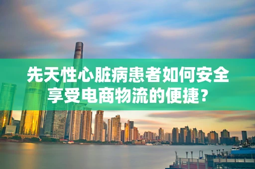 先天性心脏病患者如何安全享受电商物流的便捷？