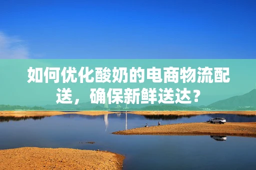如何优化酸奶的电商物流配送，确保新鲜送达？
