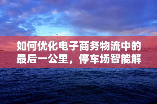 如何优化电子商务物流中的最后一公里，停车场智能解决方案的探索