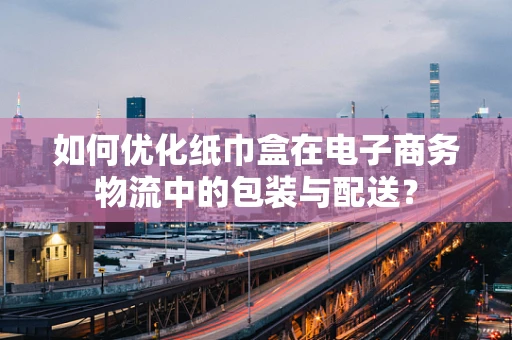 如何优化纸巾盒在电子商务物流中的包装与配送？