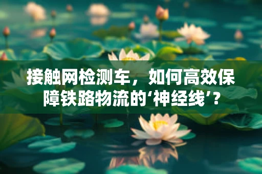 接触网检测车，如何高效保障铁路物流的‘神经线’？