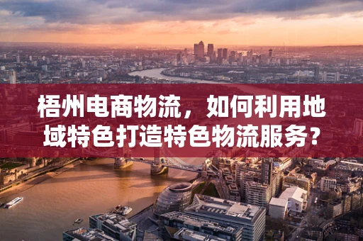 梧州电商物流，如何利用地域特色打造特色物流服务？