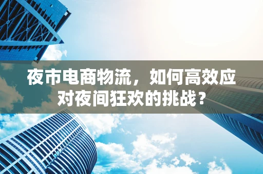 夜市电商物流，如何高效应对夜间狂欢的挑战？
