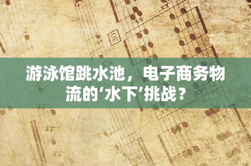 游泳馆跳水池，电子商务物流的‘水下’挑战？