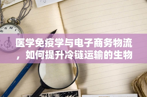 医学免疫学与电子商务物流，如何提升冷链运输的生物安全？