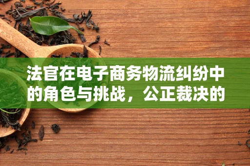 法官在电子商务物流纠纷中的角色与挑战，公正裁决的背后