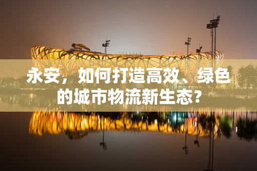 永安，如何打造高效、绿色的城市物流新生态？