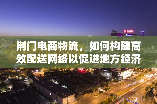 荆门电商物流，如何构建高效配送网络以促进地方经济发展？