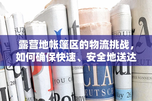 露营地帐篷区的物流挑战，如何确保快速、安全地送达每一个‘小窝’？