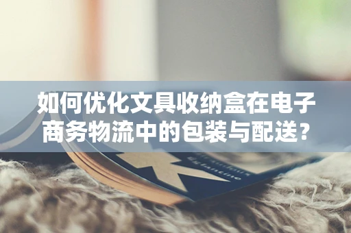 如何优化文具收纳盒在电子商务物流中的包装与配送？