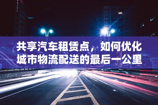 共享汽车租赁点，如何优化城市物流配送的最后一公里？