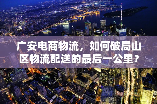 广安电商物流，如何破局山区物流配送的最后一公里？
