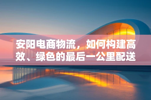 安阳电商物流，如何构建高效、绿色的最后一公里配送体系？