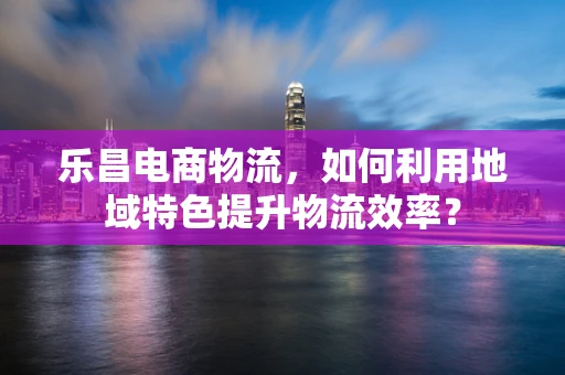 乐昌电商物流，如何利用地域特色提升物流效率？