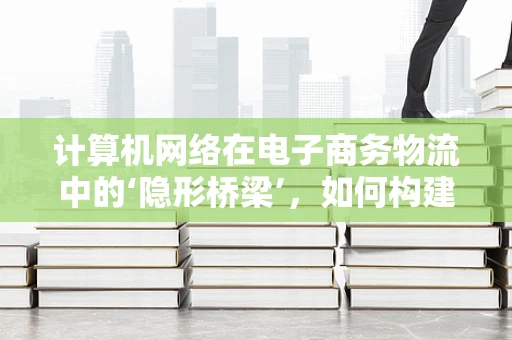 计算机网络在电子商务物流中的‘隐形桥梁’，如何构建高效、安全的物流信息传输通道？