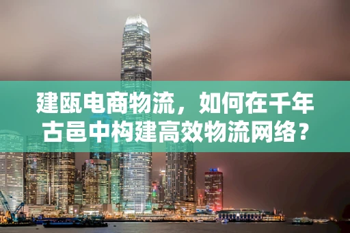 建瓯电商物流，如何在千年古邑中构建高效物流网络？