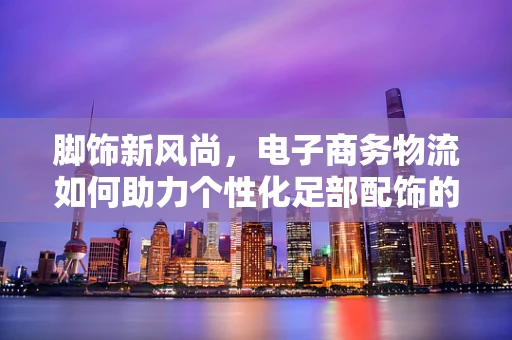 脚饰新风尚，电子商务物流如何助力个性化足部配饰的快速配送？