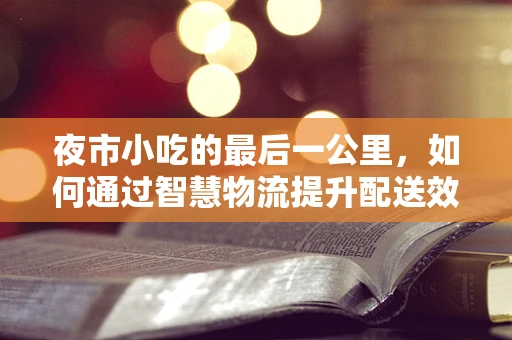 夜市小吃的最后一公里，如何通过智慧物流提升配送效率？