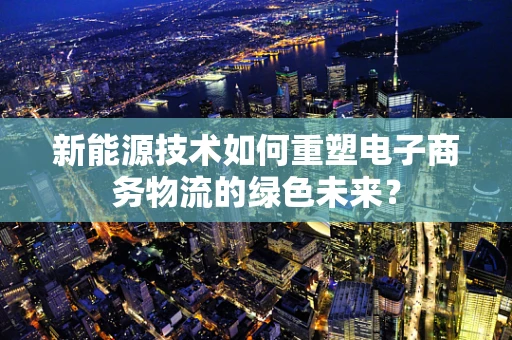 新能源技术如何重塑电子商务物流的绿色未来？