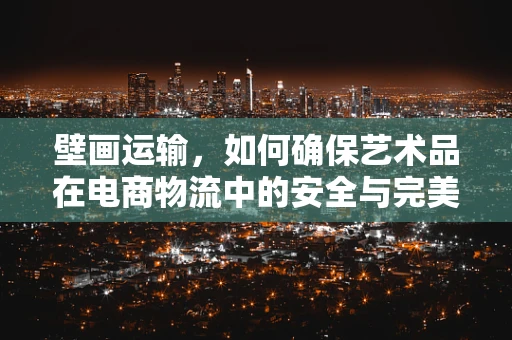 壁画运输，如何确保艺术品在电商物流中的安全与完美呈现？