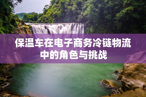 保温车在电子商务冷链物流中的角色与挑战