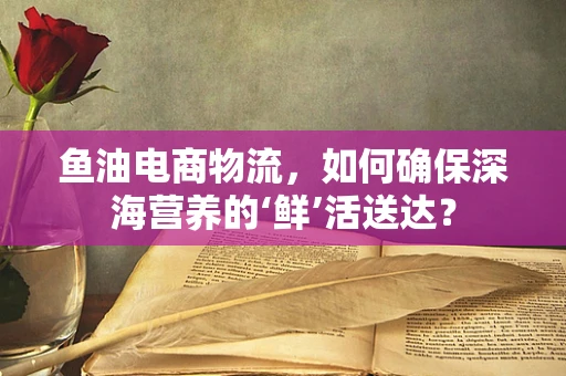 鱼油电商物流，如何确保深海营养的‘鲜’活送达？