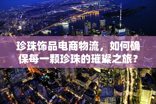 珍珠饰品电商物流，如何确保每一颗珍珠的璀璨之旅？