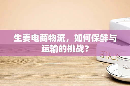 生姜电商物流，如何保鲜与运输的挑战？