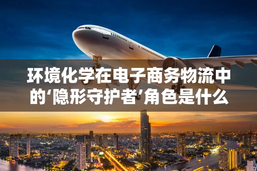 环境化学在电子商务物流中的‘隐形守护者’角色是什么？