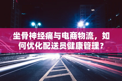 坐骨神经痛与电商物流，如何优化配送员健康管理？