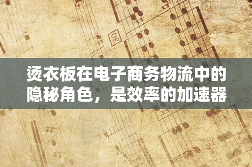 烫衣板在电子商务物流中的隐秘角色，是效率的加速器还是被遗忘的角落？
