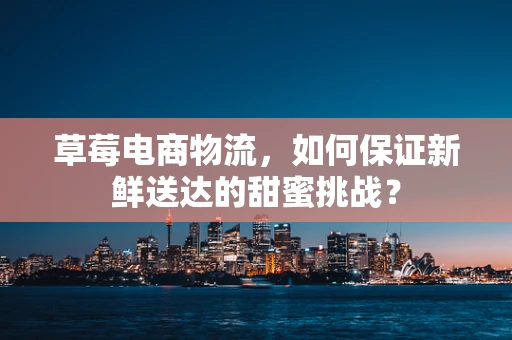 草莓电商物流，如何保证新鲜送达的甜蜜挑战？