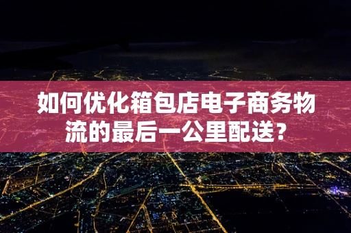 如何优化箱包店电子商务物流的最后一公里配送？