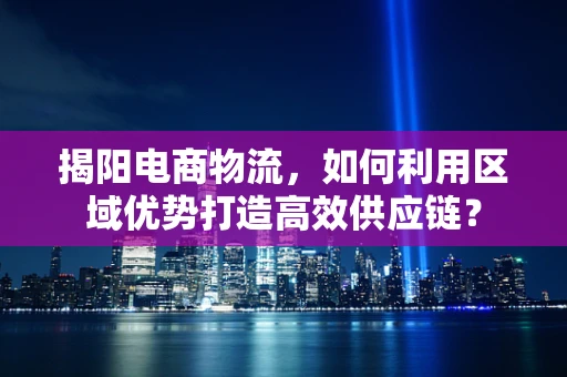 揭阳电商物流，如何利用区域优势打造高效供应链？