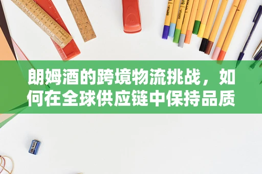 朗姆酒的跨境物流挑战，如何在全球供应链中保持品质与新鲜度？