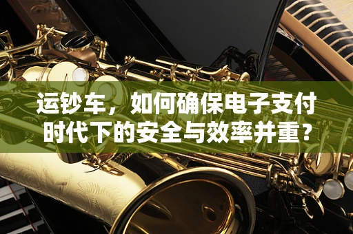 运钞车，如何确保电子支付时代下的安全与效率并重？