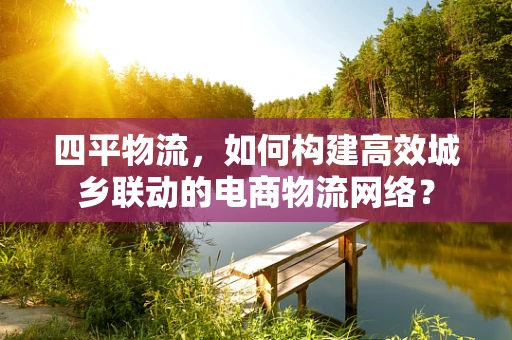 四平物流，如何构建高效城乡联动的电商物流网络？
