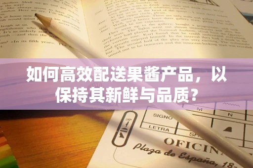 如何高效配送果酱产品，以保持其新鲜与品质？