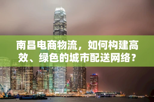 南昌电商物流，如何构建高效、绿色的城市配送网络？