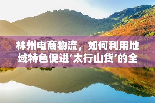 林州电商物流，如何利用地域特色促进‘太行山货’的全国流通？