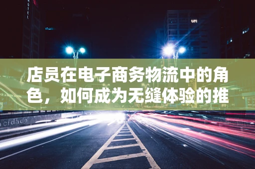 店员在电子商务物流中的角色，如何成为无缝体验的推动者？