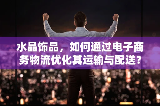 水晶饰品，如何通过电子商务物流优化其运输与配送？
