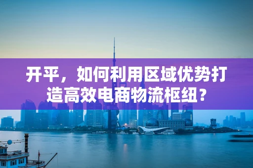 开平，如何利用区域优势打造高效电商物流枢纽？